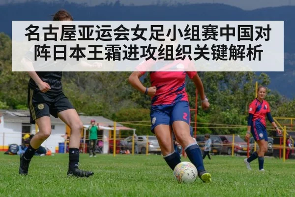 名古屋亚运会女足小组赛中国对阵日本王霜进攻组织关键解析